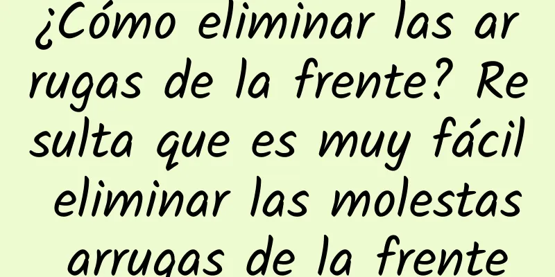 ¿Cómo eliminar las arrugas de la frente? Resulta que es muy fácil eliminar las molestas arrugas de la frente