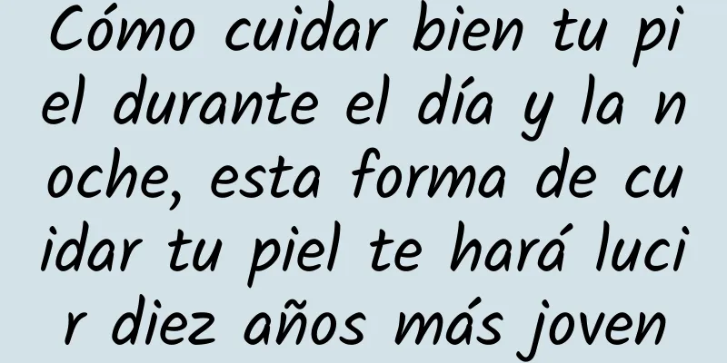 Cómo cuidar bien tu piel durante el día y la noche, esta forma de cuidar tu piel te hará lucir diez años más joven