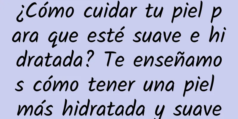 ¿Cómo cuidar tu piel para que esté suave e hidratada? Te enseñamos cómo tener una piel más hidratada y suave