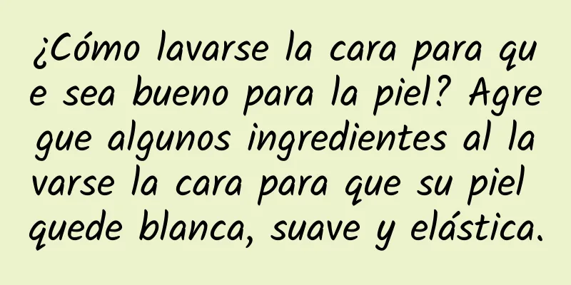 ¿Cómo lavarse la cara para que sea bueno para la piel? Agregue algunos ingredientes al lavarse la cara para que su piel quede blanca, suave y elástica.