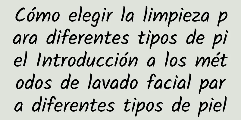 Cómo elegir la limpieza para diferentes tipos de piel Introducción a los métodos de lavado facial para diferentes tipos de piel