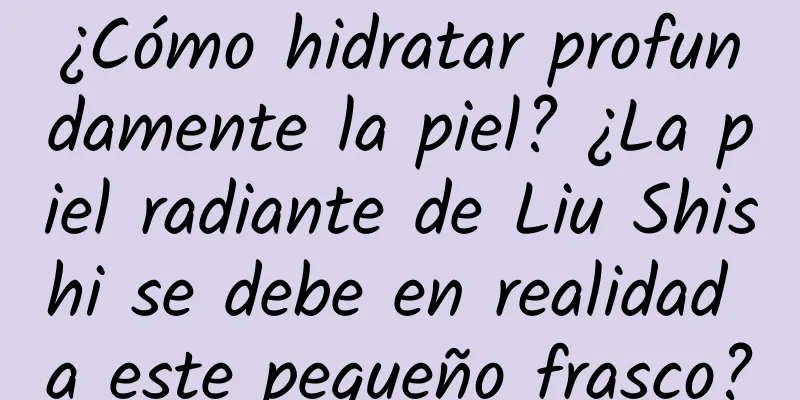 ¿Cómo hidratar profundamente la piel? ¿La piel radiante de Liu Shishi se debe en realidad a este pequeño frasco?