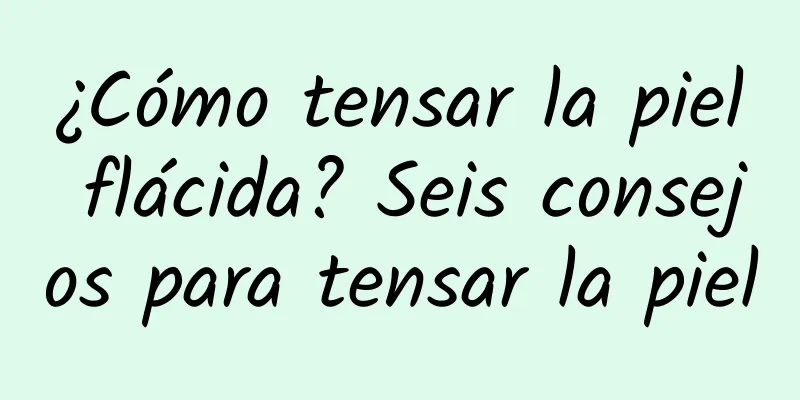 ¿Cómo tensar la piel flácida? Seis consejos para tensar la piel