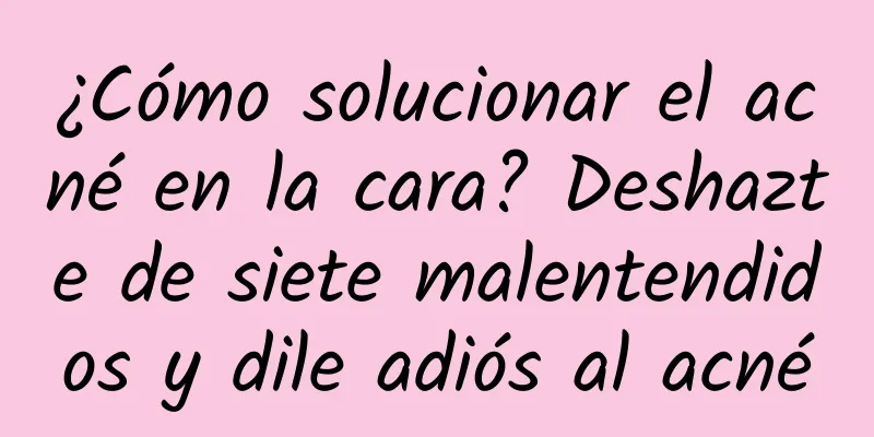 ¿Cómo solucionar el acné en la cara? Deshazte de siete malentendidos y dile adiós al acné