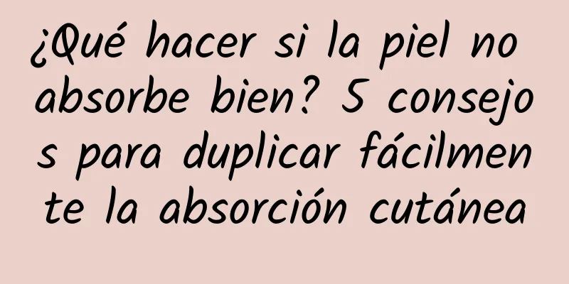 ¿Qué hacer si la piel no absorbe bien? 5 consejos para duplicar fácilmente la absorción cutánea