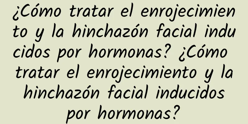 ¿Cómo tratar el enrojecimiento y la hinchazón facial inducidos por hormonas? ¿Cómo tratar el enrojecimiento y la hinchazón facial inducidos por hormonas?