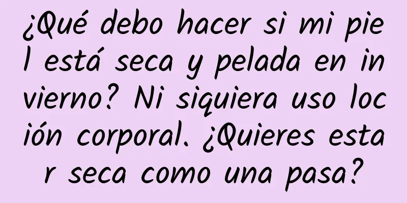¿Qué debo hacer si mi piel está seca y pelada en invierno? Ni siquiera uso loción corporal. ¿Quieres estar seca como una pasa?
