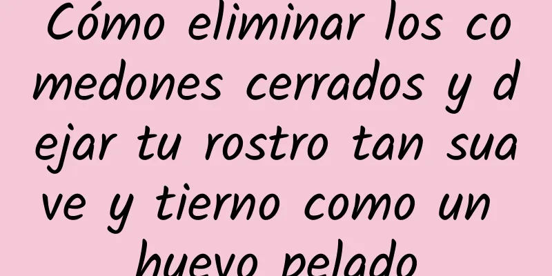 Cómo eliminar los comedones cerrados y dejar tu rostro tan suave y tierno como un huevo pelado