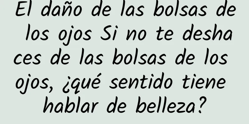 El daño de las bolsas de los ojos Si no te deshaces de las bolsas de los ojos, ¿qué sentido tiene hablar de belleza?