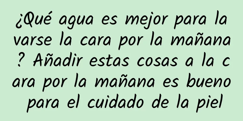 ¿Qué agua es mejor para lavarse la cara por la mañana? Añadir estas cosas a la cara por la mañana es bueno para el cuidado de la piel