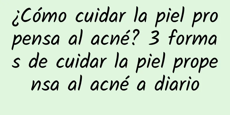 ¿Cómo cuidar la piel propensa al acné? 3 formas de cuidar la piel propensa al acné a diario