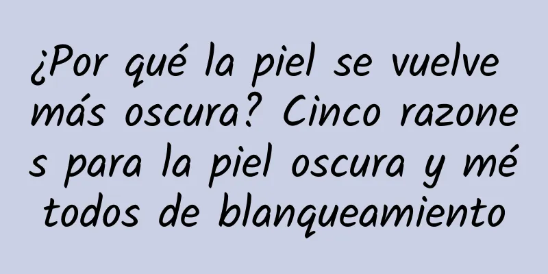 ¿Por qué la piel se vuelve más oscura? Cinco razones para la piel oscura y métodos de blanqueamiento