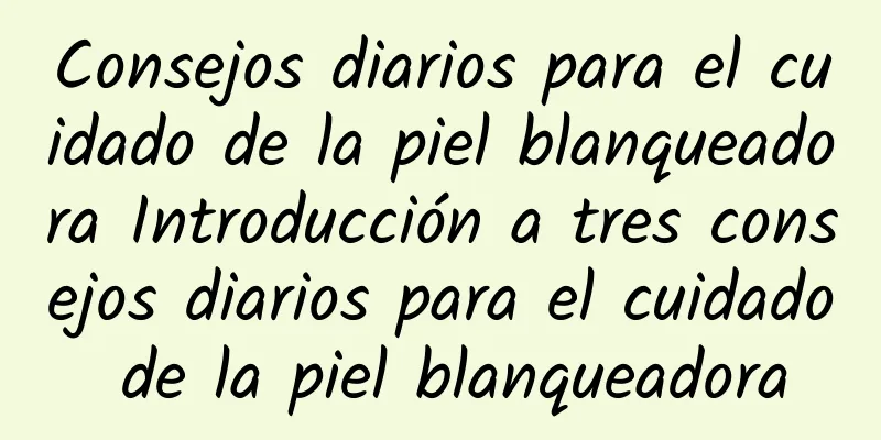 Consejos diarios para el cuidado de la piel blanqueadora Introducción a tres consejos diarios para el cuidado de la piel blanqueadora