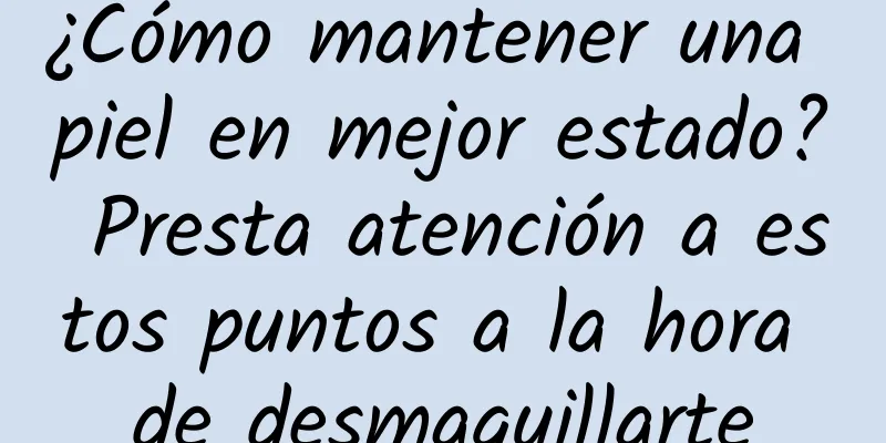 ¿Cómo mantener una piel en mejor estado? Presta atención a estos puntos a la hora de desmaquillarte