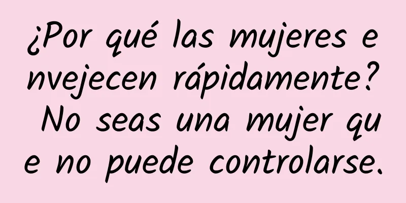 ¿Por qué las mujeres envejecen rápidamente? No seas una mujer que no puede controlarse.