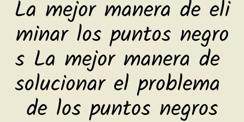 La mejor manera de eliminar los puntos negros La mejor manera de solucionar el problema de los puntos negros