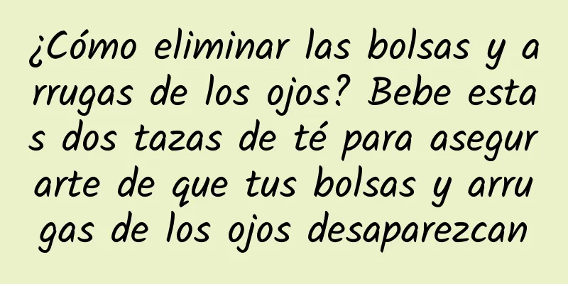 ¿Cómo eliminar las bolsas y arrugas de los ojos? Bebe estas dos tazas de té para asegurarte de que tus bolsas y arrugas de los ojos desaparezcan