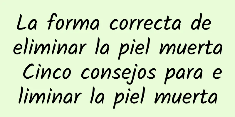 La forma correcta de eliminar la piel muerta Cinco consejos para eliminar la piel muerta