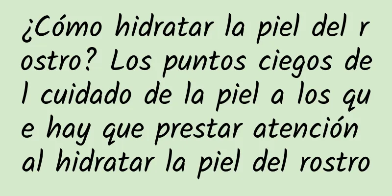 ¿Cómo hidratar la piel del rostro? Los puntos ciegos del cuidado de la piel a los que hay que prestar atención al hidratar la piel del rostro