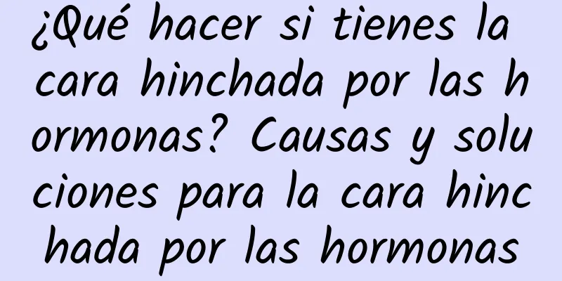 ¿Qué hacer si tienes la cara hinchada por las hormonas? Causas y soluciones para la cara hinchada por las hormonas