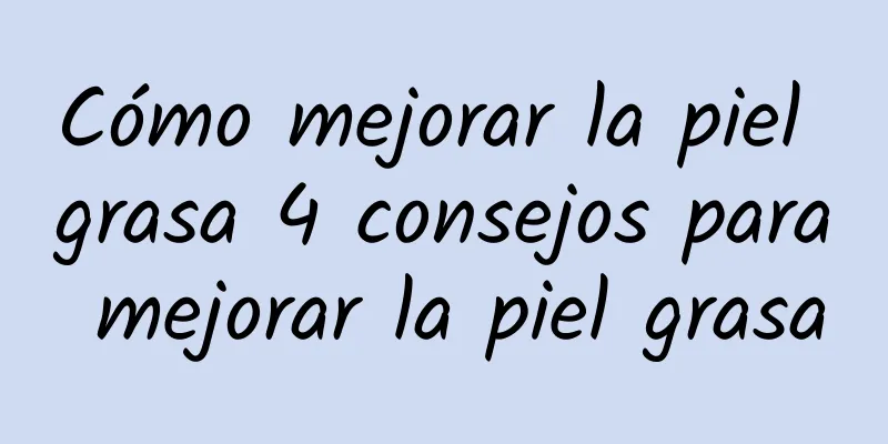 Cómo mejorar la piel grasa 4 consejos para mejorar la piel grasa