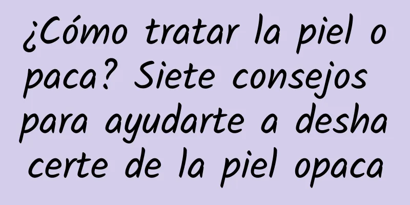 ¿Cómo tratar la piel opaca? Siete consejos para ayudarte a deshacerte de la piel opaca