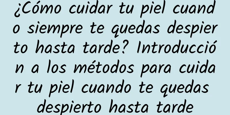 ¿Cómo cuidar tu piel cuando siempre te quedas despierto hasta tarde? Introducción a los métodos para cuidar tu piel cuando te quedas despierto hasta tarde