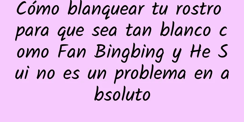 Cómo blanquear tu rostro para que sea tan blanco como Fan Bingbing y He Sui no es un problema en absoluto