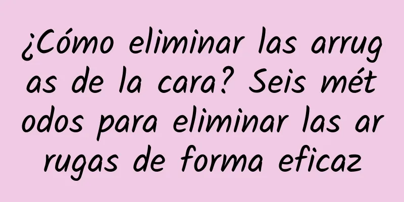 ¿Cómo eliminar las arrugas de la cara? Seis métodos para eliminar las arrugas de forma eficaz