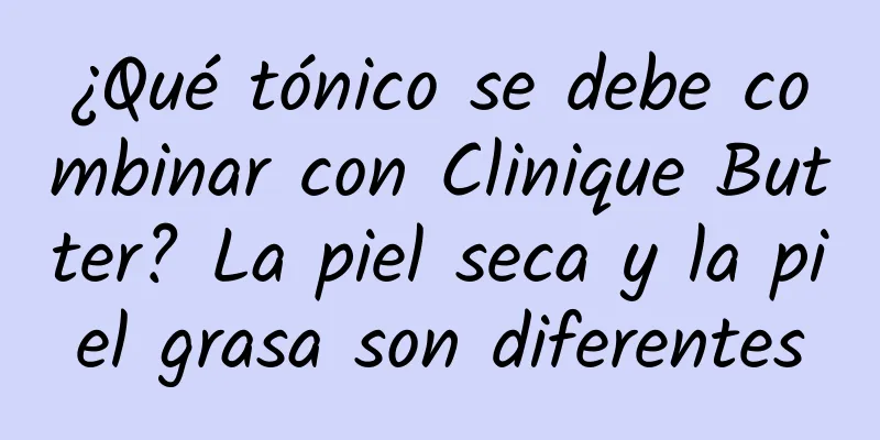 ¿Qué tónico se debe combinar con Clinique Butter? La piel seca y la piel grasa son diferentes