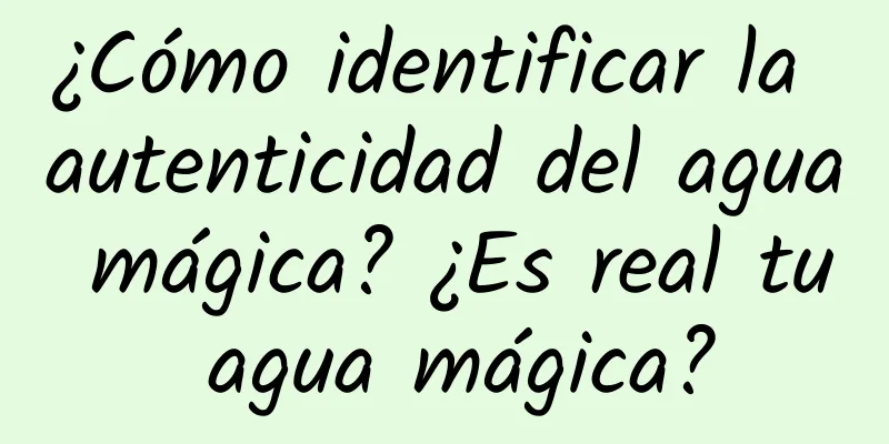 ¿Cómo identificar la autenticidad del agua mágica? ¿Es real tu agua mágica?