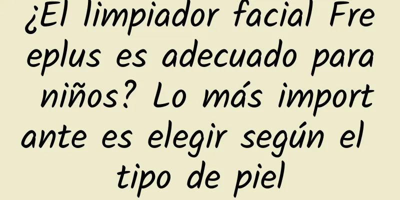 ¿El limpiador facial Freeplus es adecuado para niños? Lo más importante es elegir según el tipo de piel