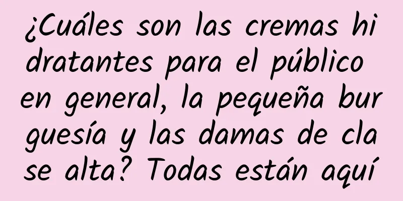 ¿Cuáles son las cremas hidratantes para el público en general, la pequeña burguesía y las damas de clase alta? Todas están aquí