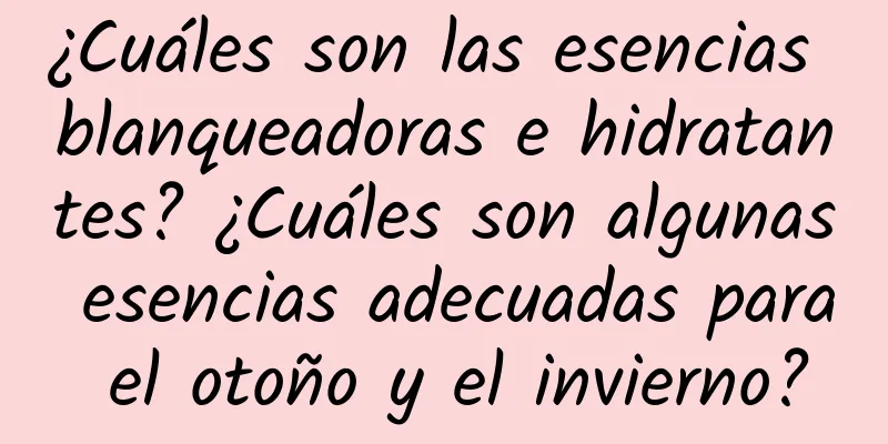 ¿Cuáles son las esencias blanqueadoras e hidratantes? ¿Cuáles son algunas esencias adecuadas para el otoño y el invierno?