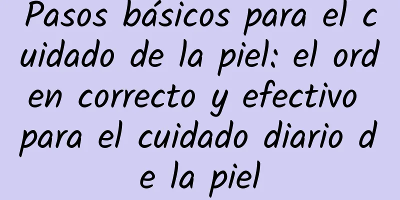 Pasos básicos para el cuidado de la piel: el orden correcto y efectivo para el cuidado diario de la piel