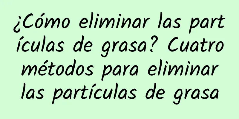 ¿Cómo eliminar las partículas de grasa? Cuatro métodos para eliminar las partículas de grasa