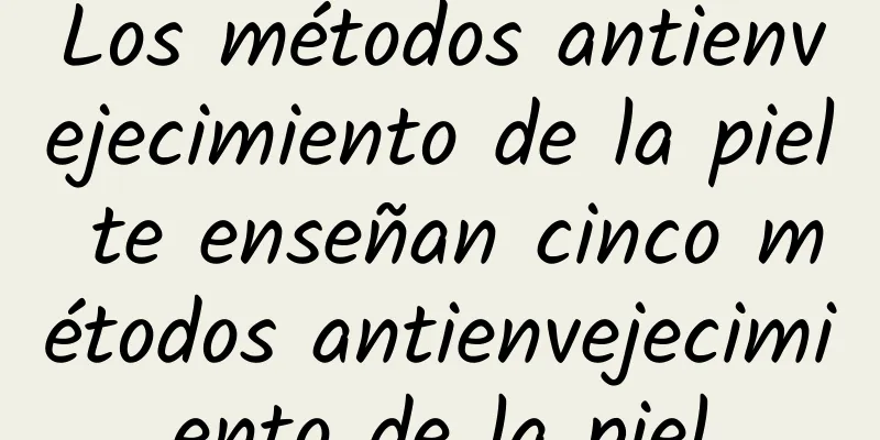 Los métodos antienvejecimiento de la piel te enseñan cinco métodos antienvejecimiento de la piel