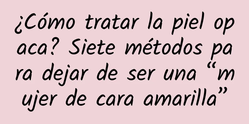 ¿Cómo tratar la piel opaca? Siete métodos para dejar de ser una “mujer de cara amarilla”