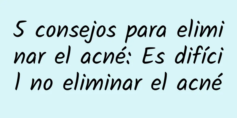 5 consejos para eliminar el acné: Es difícil no eliminar el acné