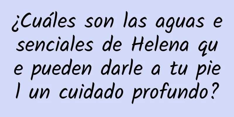 ¿Cuáles son las aguas esenciales de Helena que pueden darle a tu piel un cuidado profundo?