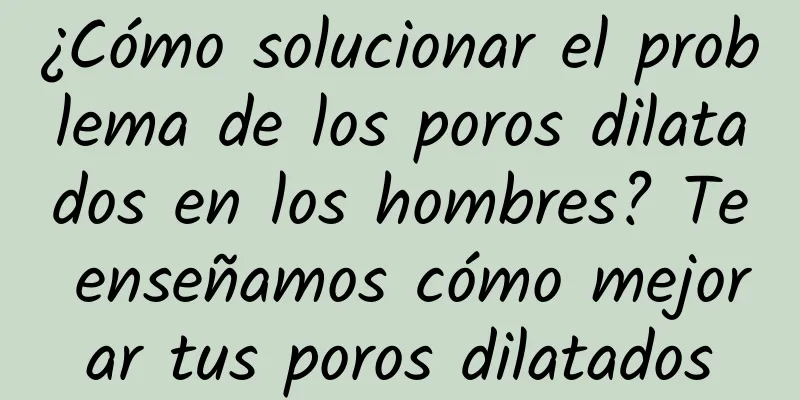 ¿Cómo solucionar el problema de los poros dilatados en los hombres? Te enseñamos cómo mejorar tus poros dilatados