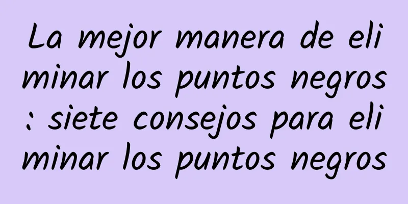 La mejor manera de eliminar los puntos negros: siete consejos para eliminar los puntos negros