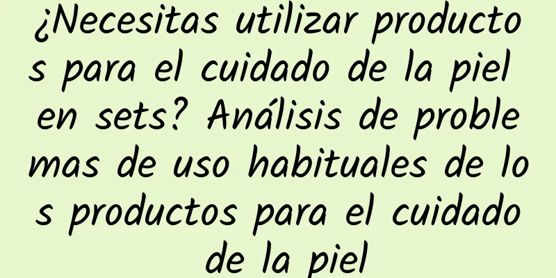 ¿Necesitas utilizar productos para el cuidado de la piel en sets? Análisis de problemas de uso habituales de los productos para el cuidado de la piel