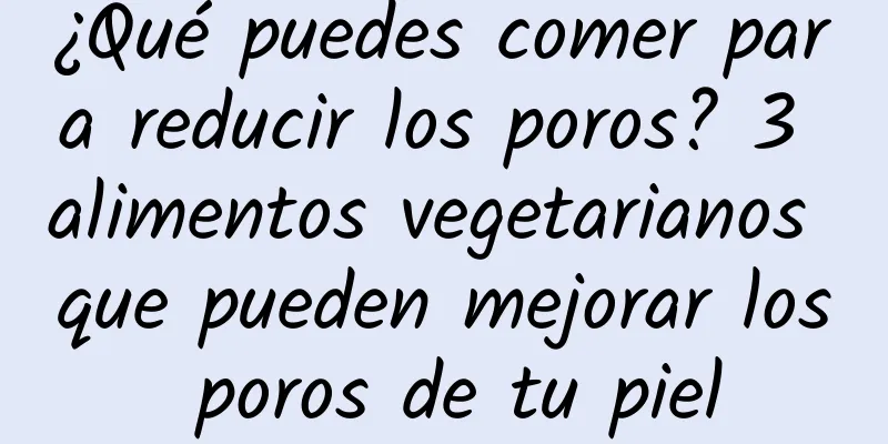 ¿Qué puedes comer para reducir los poros? 3 alimentos vegetarianos que pueden mejorar los poros de tu piel