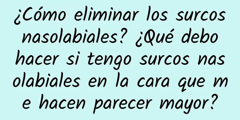 ¿Cómo eliminar los surcos nasolabiales? ¿Qué debo hacer si tengo surcos nasolabiales en la cara que me hacen parecer mayor?