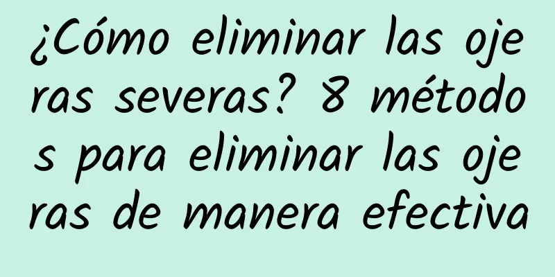 ¿Cómo eliminar las ojeras severas? 8 métodos para eliminar las ojeras de manera efectiva