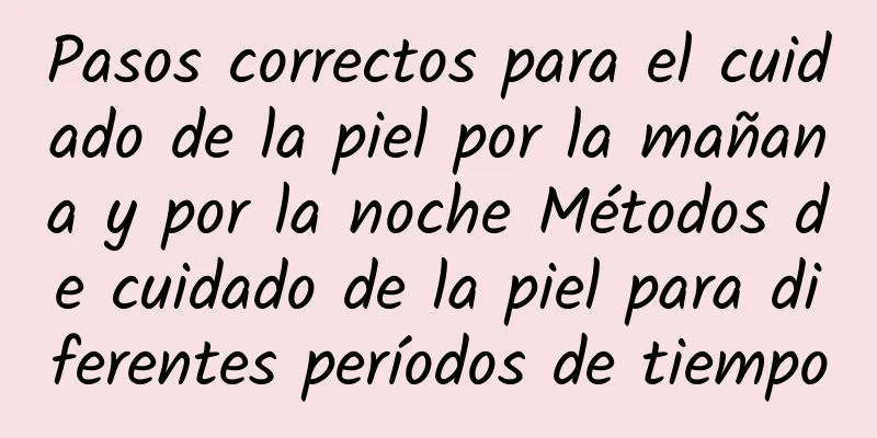 Pasos correctos para el cuidado de la piel por la mañana y por la noche Métodos de cuidado de la piel para diferentes períodos de tiempo