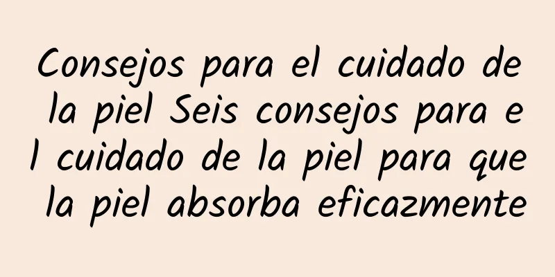 Consejos para el cuidado de la piel Seis consejos para el cuidado de la piel para que la piel absorba eficazmente