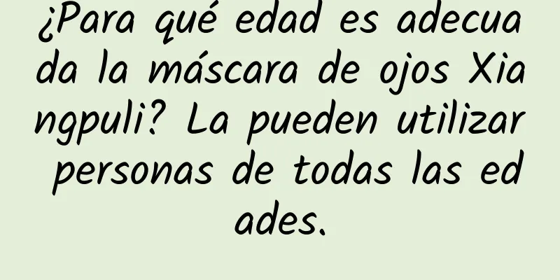 ¿Para qué edad es adecuada la máscara de ojos Xiangpuli? La pueden utilizar personas de todas las edades.