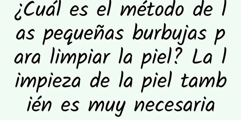 ¿Cuál es el método de las pequeñas burbujas para limpiar la piel? La limpieza de la piel también es muy necesaria